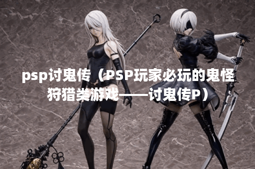 psp讨鬼传（PSP玩家必玩的鬼怪狩猎类游戏——讨鬼传P）