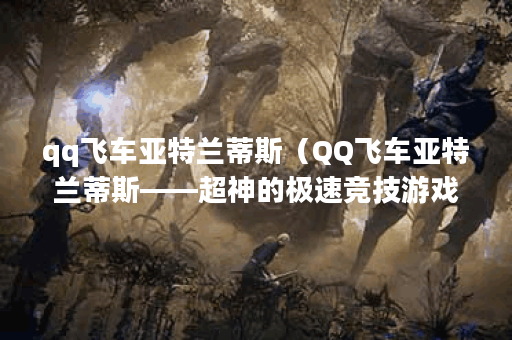 qq飞车亚特兰蒂斯（QQ飞车亚特兰蒂斯——超神的极速竞技游戏！）