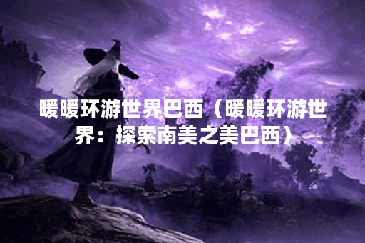 暖暖环游世界巴西（暖暖环游世界：探索南美之美巴西）