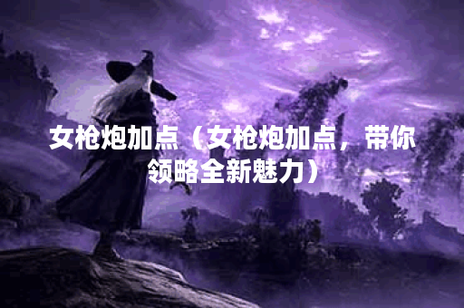 女枪炮加点（女枪炮加点，带你领略全新魅力）