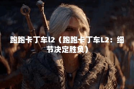 跑跑卡丁车l2（跑跑卡丁车L2：细节决定胜负）