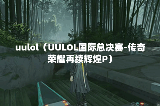uulol（UULOL国际总决赛-传奇荣耀再续辉煌P）