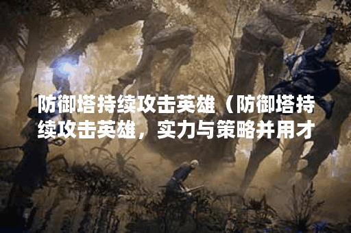 防御塔持续攻击英雄（防御塔持续攻击英雄，实力与策略并用才能取得