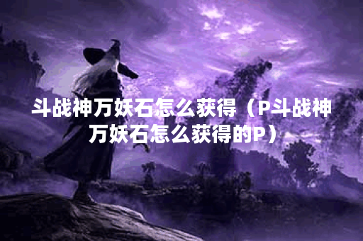 斗战神万妖石怎么获得（P斗战神万妖石怎么获得的P）