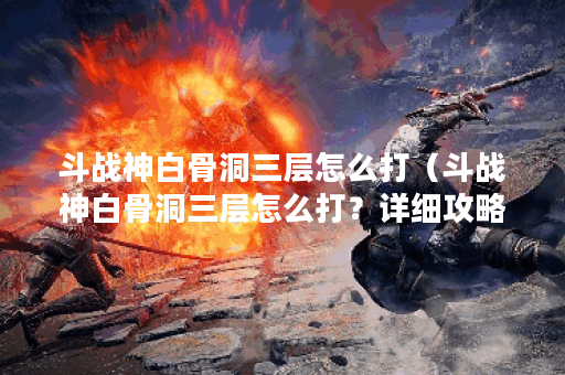 斗战神白骨洞三层怎么打（斗战神白骨洞三层怎么打？详细攻略分享）