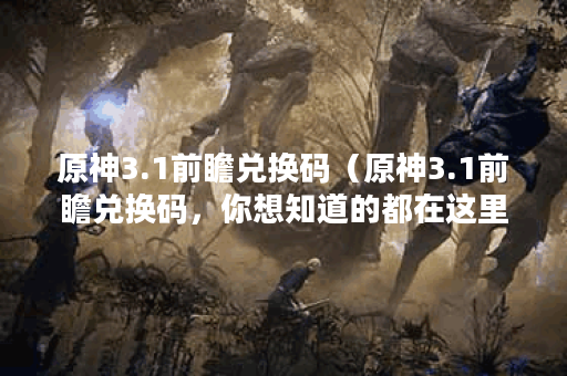 原神3.1前瞻兑换码（原神3.1前瞻兑换码，你想知道的都在这里！）