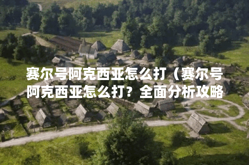 赛尔号阿克西亚怎么打（赛尔号阿克西亚怎么打？全面分析攻略）