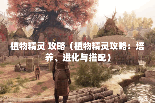 植物精灵 攻略（植物精灵攻略：培养、进化与搭配）