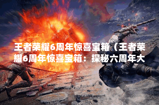 王者荣耀6周年惊喜宝箱（王者荣耀6周年惊喜宝箱：探秘六周年大庆活动