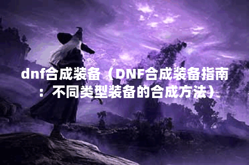 dnf合成装备（DNF合成装备指南：不同类型装备的合成方法）