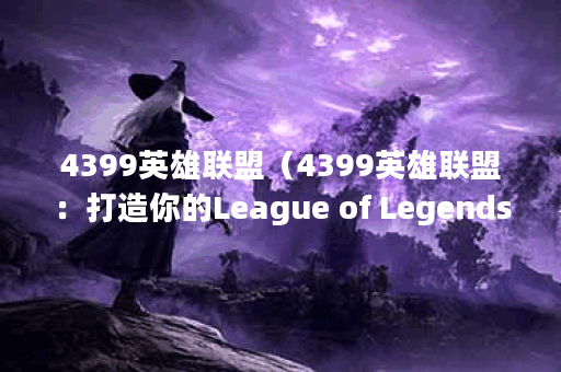 4399英雄联盟（4399英雄联盟：打造你的League of Legends电竞之路）