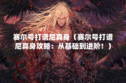 赛尔号打谱尼真身（赛尔号打谱尼真身攻略：从基础到进阶！）