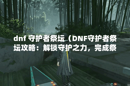 dnf 守护者祭坛（DNF守护者祭坛攻略：解锁守护之力，完成祭坛挑战）