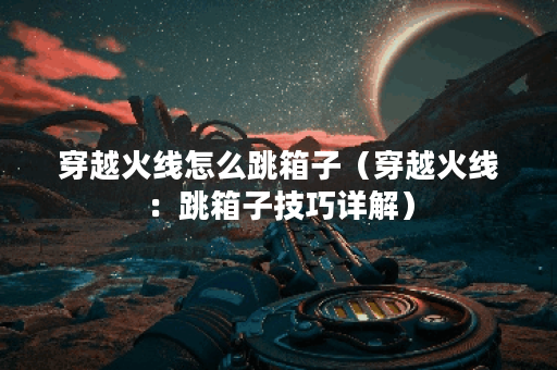 穿越火线怎么跳箱子（穿越火线：跳箱子技巧详解）