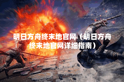 明日方舟终末地官网（明日方舟终末地官网详细指南）