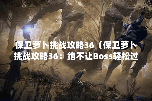 保卫萝卜挑战攻略36（保卫萝卜挑战攻略36：绝不让Boss轻松过关！）