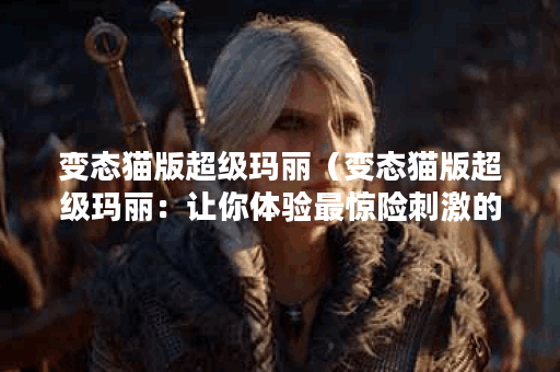 变态猫版超级玛丽（变态猫版超级玛丽：让你体验最惊险刺激的游戏之