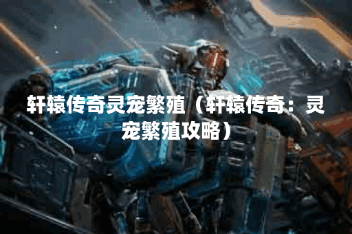 轩辕传奇灵宠繁殖（轩辕传奇：灵宠繁殖攻略）