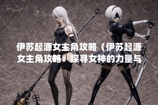 伊苏起源女主角攻略（伊苏起源女主角攻略：探寻女神的力量与秘密）
