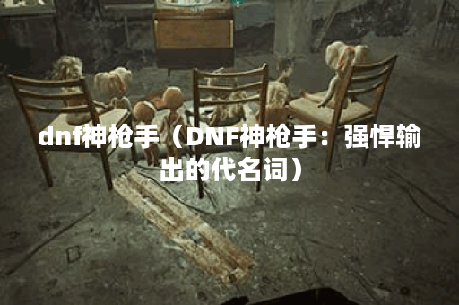 dnf神枪手（DNF神枪手：强悍输出的代名词）