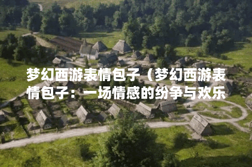 梦幻西游表情包子（梦幻西游表情包子：一场情感的纷争与欢乐）