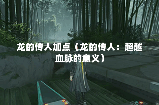 龙的传人加点（龙的传人：超越血脉的意义）