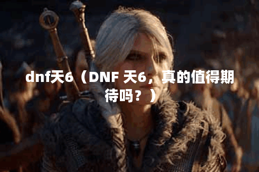dnf天6（DNF 天6，真的值得期待吗？）