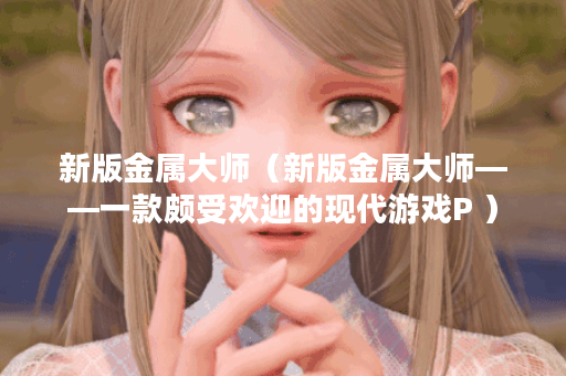 新版金属大师（新版金属大师——一款颇受欢迎的现代游戏P ）