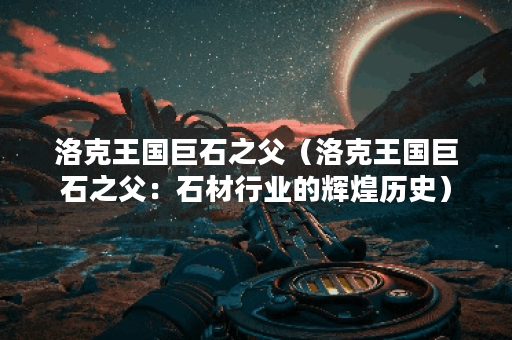 洛克王国巨石之父（洛克王国巨石之父：石材行业的辉煌历史）