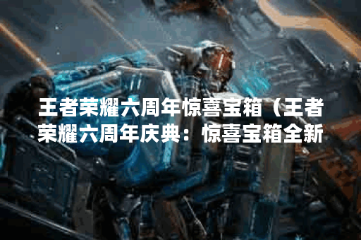 王者荣耀六周年惊喜宝箱（王者荣耀六周年庆典：惊喜宝箱全新升级）