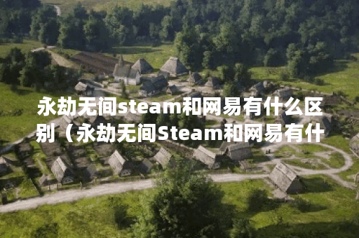 永劫无间steam和网易有什么区别（永劫无间Steam和网易有什么区别？）