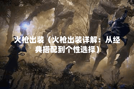 火枪出装（火枪出装详解：从经典搭配到个性选择）