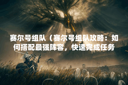 赛尔号组队（赛尔号组队攻略：如何搭配最强阵容，快速完成任务？）