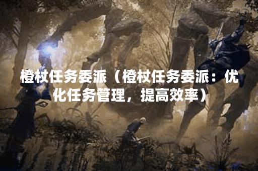 橙杖任务委派(橙杖任务委派:优化任务管理,提高效率) 橙杖任务委派(橙杖任务委派:优化任务管理,提高效率)