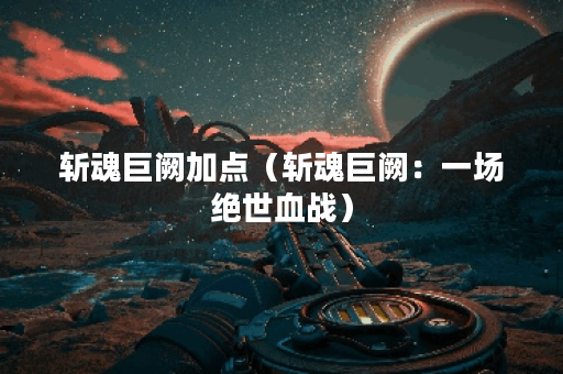斩魂巨阙加点（斩魂巨阙：一场绝世血战）