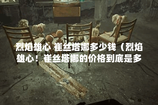 烈焰雄心 崔丝塔娜多少钱（烈焰雄心！崔丝塔娜的价格到底是多少呢？
