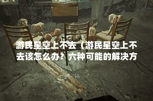 游民星空上不去（游民星空上不去该怎么办？六种可能的解决方法）