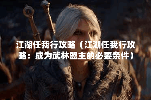 江湖任我行攻略（江湖任我行攻略：成为武林盟主的必要条件）