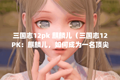 三国志12pk 麒麟儿（三国志12PK：麒麟儿，如何成为一名顶尖玩家？）