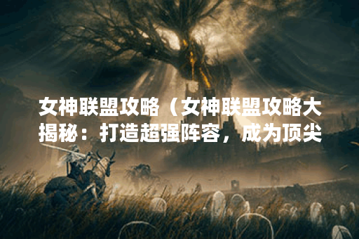 女神联盟攻略（女神联盟攻略大揭秘：打造超强阵容，成为顶尖玩家！