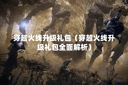 穿越火线升级礼包（穿越火线升级礼包全面解析）