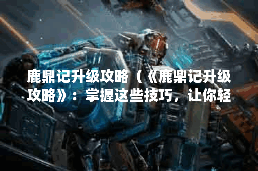 鹿鼎记升级攻略（《鹿鼎记升级攻略》：掌握这些技巧，让你轻松升级