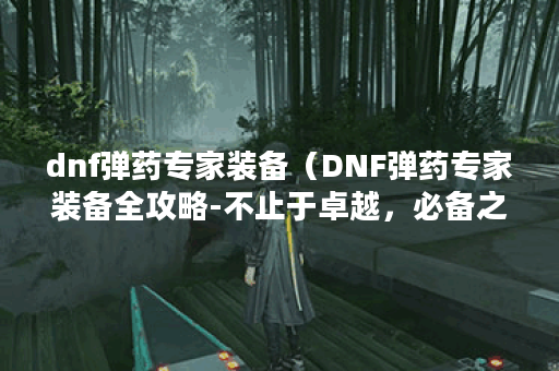dnf弹药专家装备（DNF弹药专家装备全攻略-不止于卓越，必备之选 ）