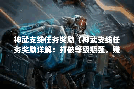 神武支线任务奖励（神武支线任务奖励详解：打破等级瓶颈，赚取丰厚