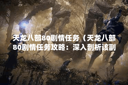 天龙八部80剧情任务（天龙八部80剧情任务攻略：深入剖析该副本的挑战