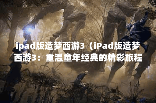 ipad版造梦西游3（iPad版造梦西游3：重温童年经典的精彩旅程）