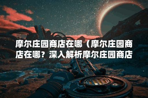 摩尔庄园商店在哪（摩尔庄园商店在哪？深入解析摩尔庄园商店位置及