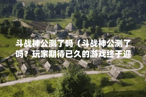 斗战神公测了吗（斗战神公测了吗？玩家期待已久的游戏终于迎来开放