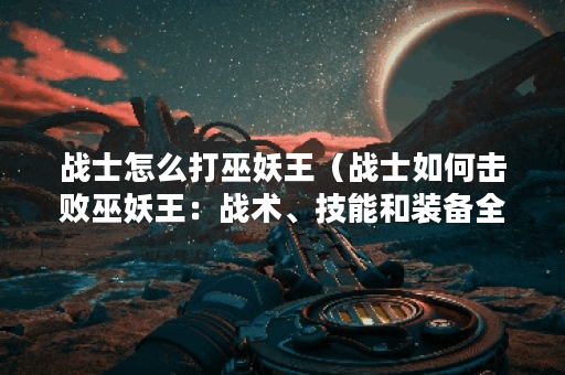 战士怎么打巫妖王（战士如何击败巫妖王：战术、技能和装备全面解析