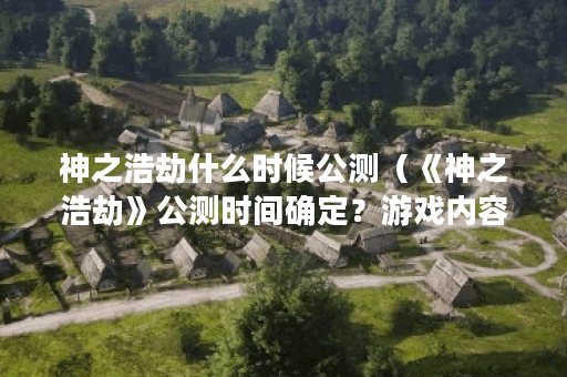 神之浩劫什么时候公测（《神之浩劫》公测时间确定？游戏内容一览！